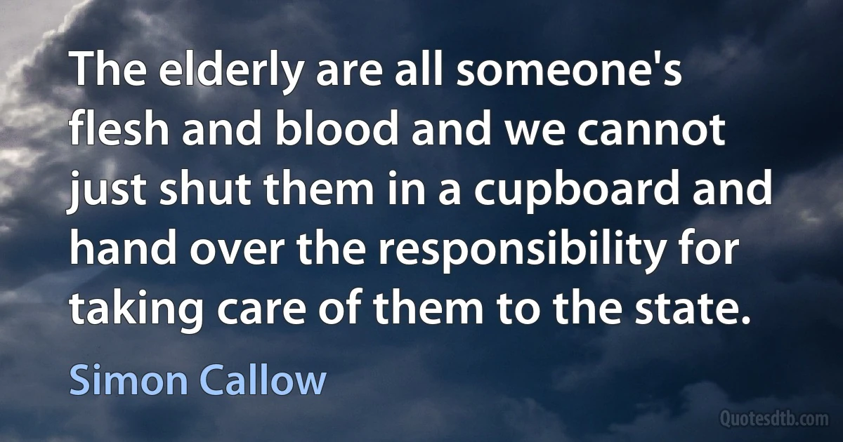 The elderly are all someone's flesh and blood and we cannot just shut them in a cupboard and hand over the responsibility for taking care of them to the state. (Simon Callow)