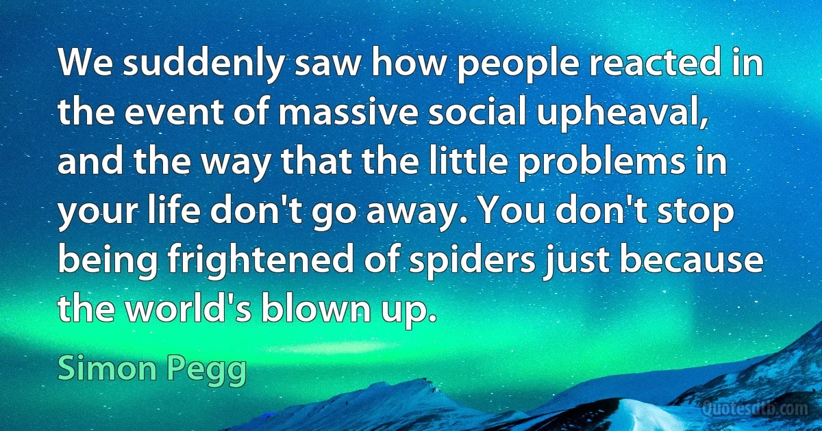 We suddenly saw how people reacted in the event of massive social upheaval, and the way that the little problems in your life don't go away. You don't stop being frightened of spiders just because the world's blown up. (Simon Pegg)