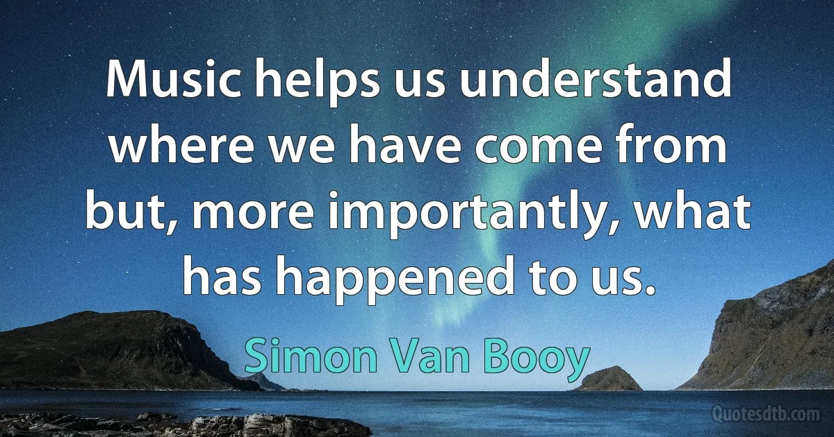 Music helps us understand where we have come from but, more importantly, what has happened to us. (Simon Van Booy)