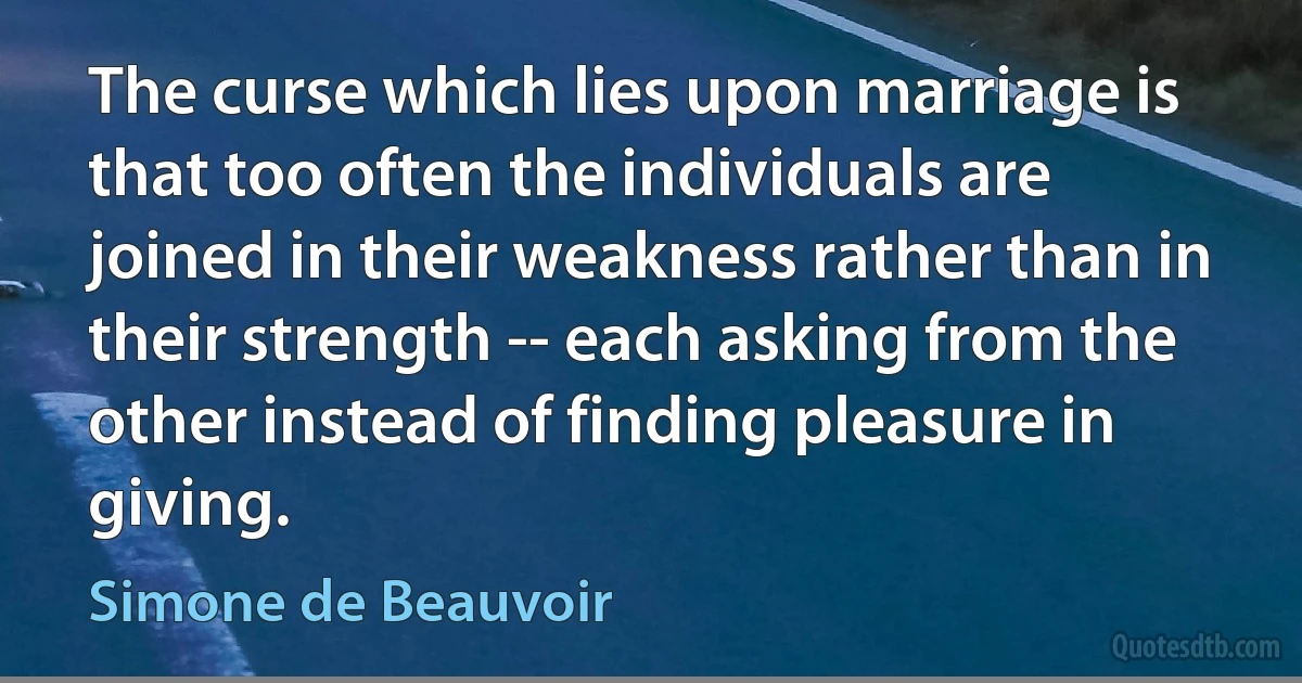 The curse which lies upon marriage is that too often the individuals are joined in their weakness rather than in their strength -- each asking from the other instead of finding pleasure in giving. (Simone de Beauvoir)