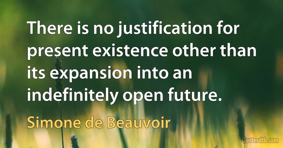 There is no justification for present existence other than its expansion into an indefinitely open future. (Simone de Beauvoir)