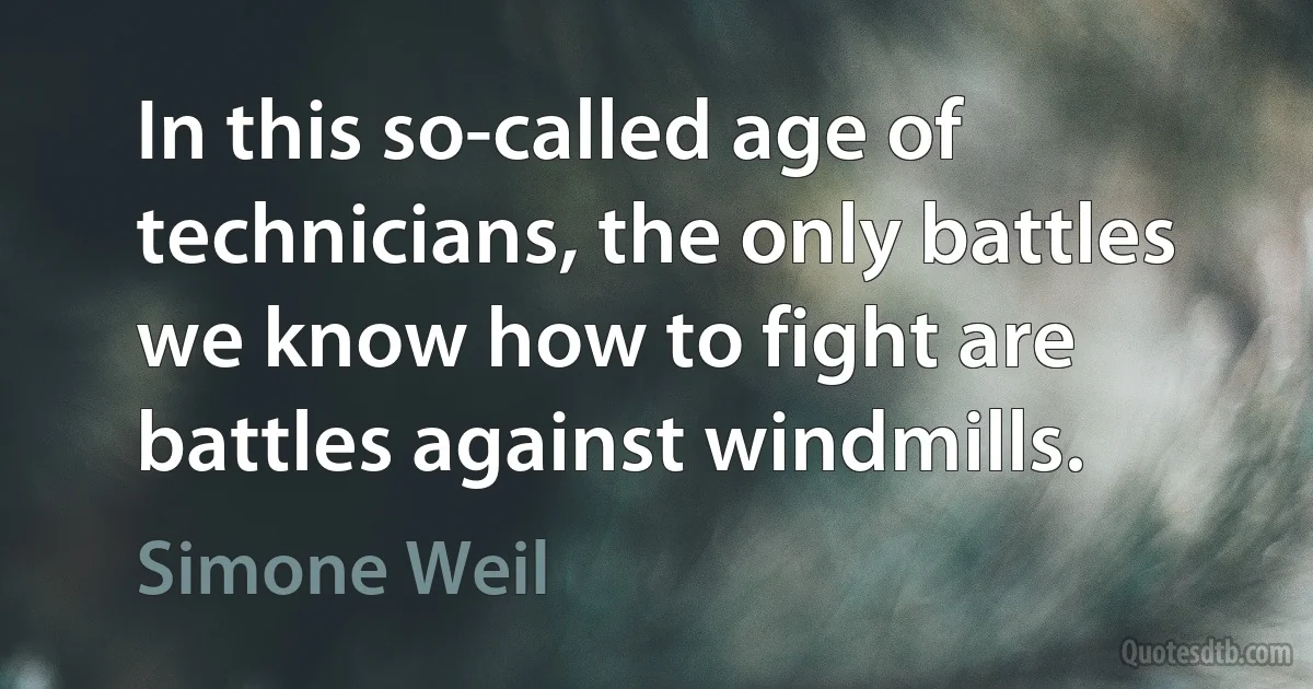 In this so-called age of technicians, the only battles we know how to fight are battles against windmills. (Simone Weil)