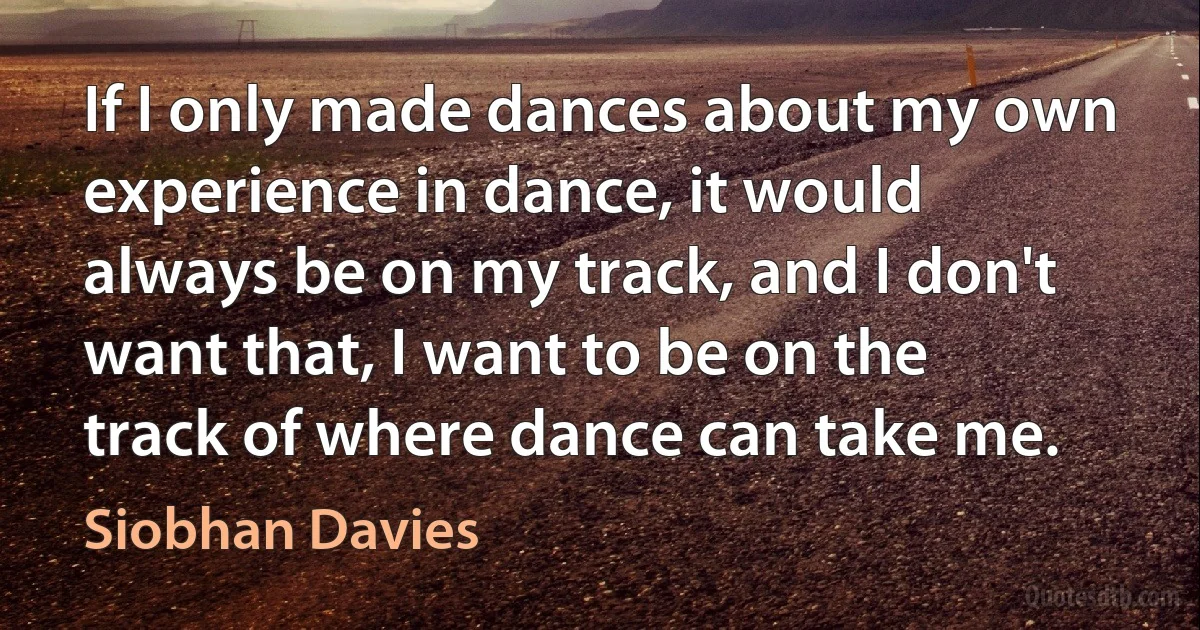 If I only made dances about my own experience in dance, it would always be on my track, and I don't want that, I want to be on the track of where dance can take me. (Siobhan Davies)