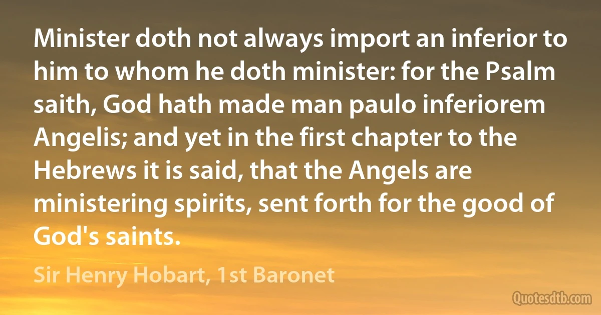 Minister doth not always import an inferior to him to whom he doth minister: for the Psalm saith, God hath made man paulo inferiorem Angelis; and yet in the first chapter to the Hebrews it is said, that the Angels are ministering spirits, sent forth for the good of God's saints. (Sir Henry Hobart, 1st Baronet)