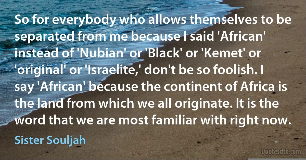 So for everybody who allows themselves to be separated from me because I said 'African' instead of 'Nubian' or 'Black' or 'Kemet' or 'original' or 'Israelite,' don't be so foolish. I say 'African' because the continent of Africa is the land from which we all originate. It is the word that we are most familiar with right now. (Sister Souljah)