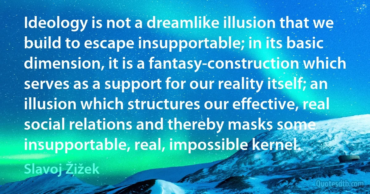 Ideology is not a dreamlike illusion that we build to escape insupportable; in its basic dimension, it is a fantasy-construction which serves as a support for our reality itself; an illusion which structures our effective, real social relations and thereby masks some insupportable, real, impossible kernel. (Slavoj Žižek)