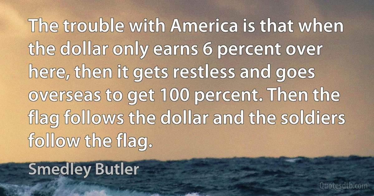 The trouble with America is that when the dollar only earns 6 percent over here, then it gets restless and goes overseas to get 100 percent. Then the flag follows the dollar and the soldiers follow the flag. (Smedley Butler)