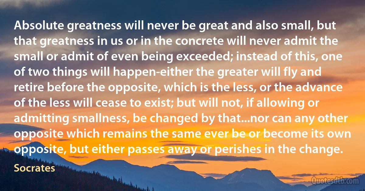 Absolute greatness will never be great and also small, but that greatness in us or in the concrete will never admit the small or admit of even being exceeded; instead of this, one of two things will happen-either the greater will fly and retire before the opposite, which is the less, or the advance of the less will cease to exist; but will not, if allowing or admitting smallness, be changed by that...nor can any other opposite which remains the same ever be or become its own opposite, but either passes away or perishes in the change. (Socrates)