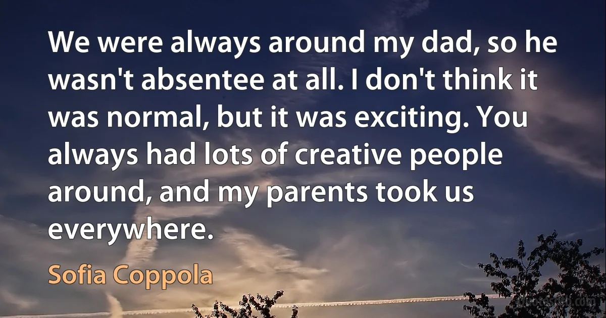 We were always around my dad, so he wasn't absentee at all. I don't think it was normal, but it was exciting. You always had lots of creative people around, and my parents took us everywhere. (Sofia Coppola)