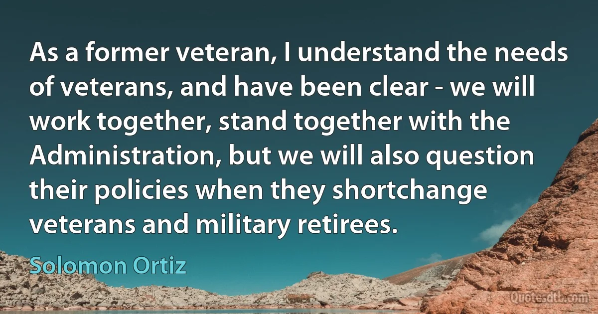 As a former veteran, I understand the needs of veterans, and have been clear - we will work together, stand together with the Administration, but we will also question their policies when they shortchange veterans and military retirees. (Solomon Ortiz)