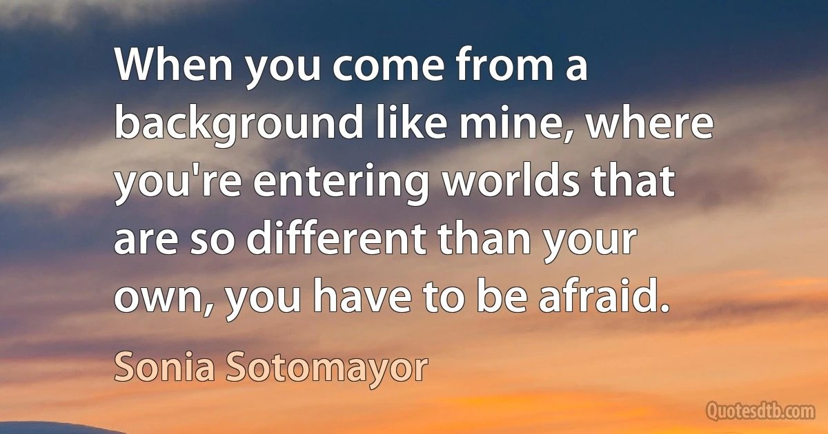 When you come from a background like mine, where you're entering worlds that are so different than your own, you have to be afraid. (Sonia Sotomayor)