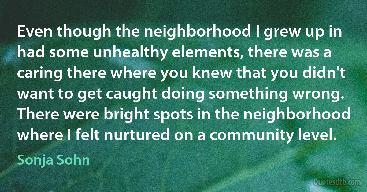 Even though the neighborhood I grew up in had some unhealthy elements, there was a caring there where you knew that you didn't want to get caught doing something wrong. There were bright spots in the neighborhood where I felt nurtured on a community level. (Sonja Sohn)