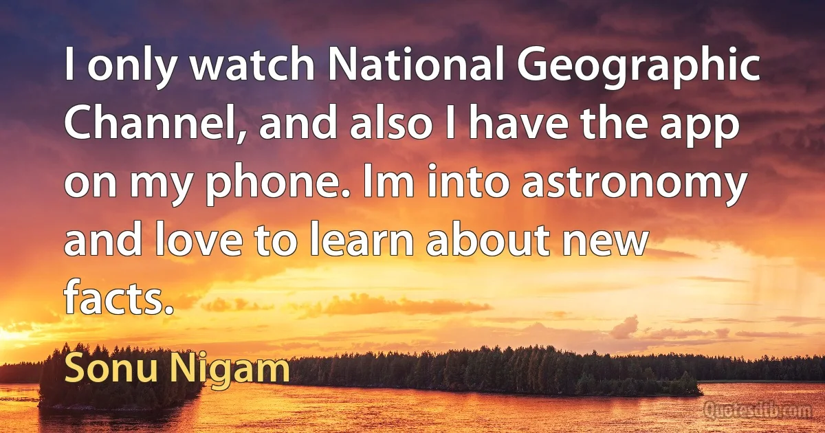 I only watch National Geographic Channel, and also I have the app on my phone. Im into astronomy and love to learn about new facts. (Sonu Nigam)