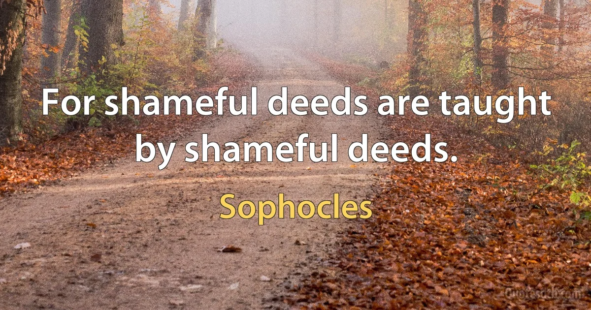 For shameful deeds are taught by shameful deeds. (Sophocles)