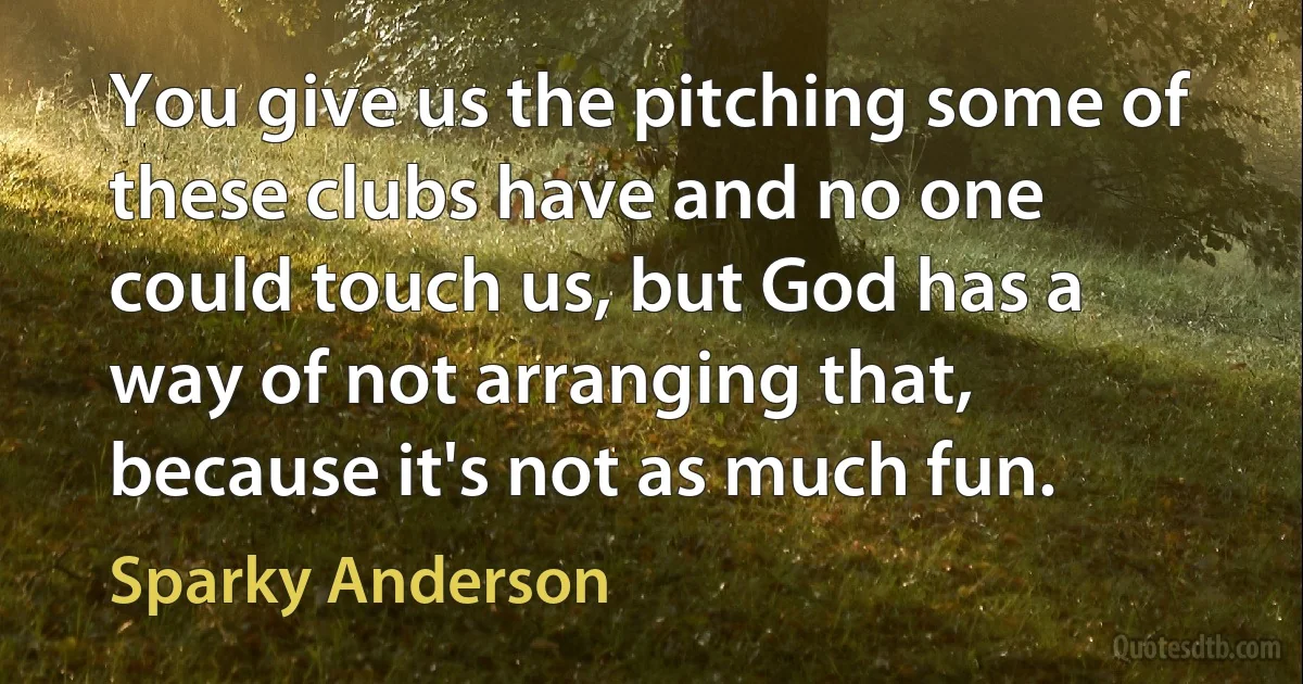 You give us the pitching some of these clubs have and no one could touch us, but God has a way of not arranging that, because it's not as much fun. (Sparky Anderson)