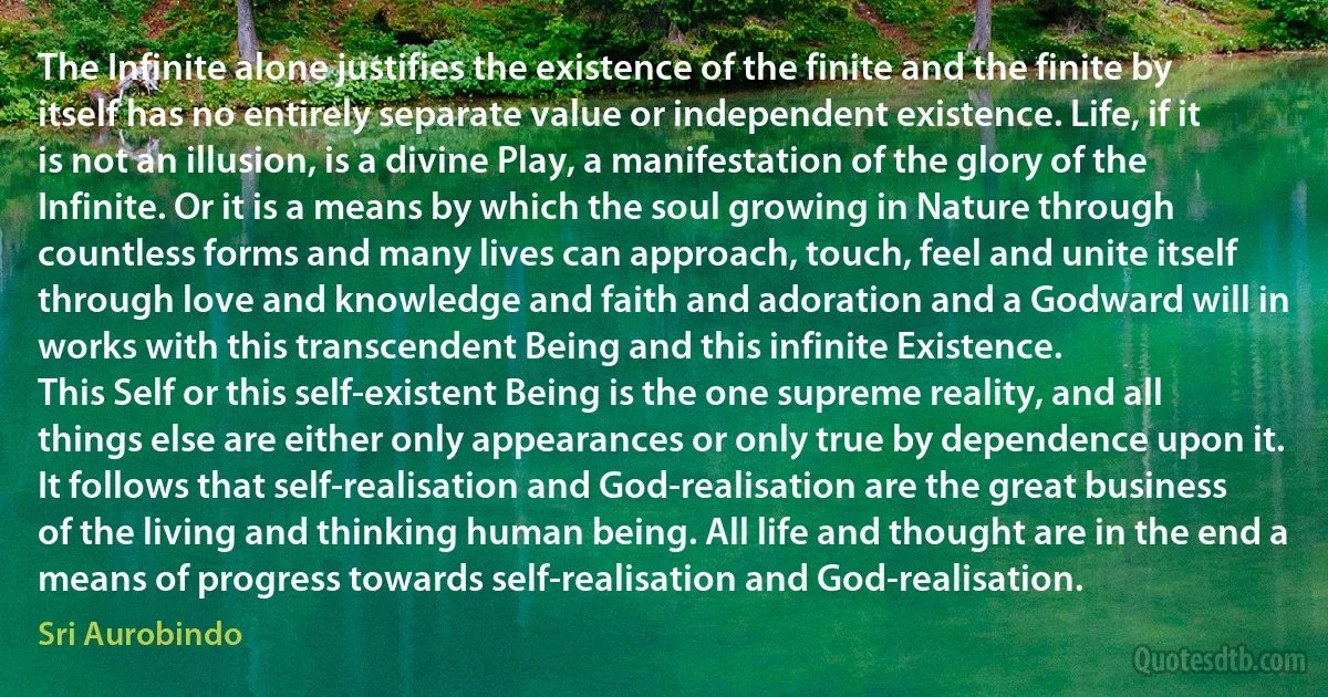 The Infinite alone justifies the existence of the finite and the finite by itself has no entirely separate value or independent existence. Life, if it is not an illusion, is a divine Play, a manifestation of the glory of the Infinite. Or it is a means by which the soul growing in Nature through countless forms and many lives can approach, touch, feel and unite itself through love and knowledge and faith and adoration and a Godward will in works with this transcendent Being and this infinite Existence.
This Self or this self-existent Being is the one supreme reality, and all things else are either only appearances or only true by dependence upon it. It follows that self-realisation and God-realisation are the great business of the living and thinking human being. All life and thought are in the end a means of progress towards self-realisation and God-realisation. (Sri Aurobindo)