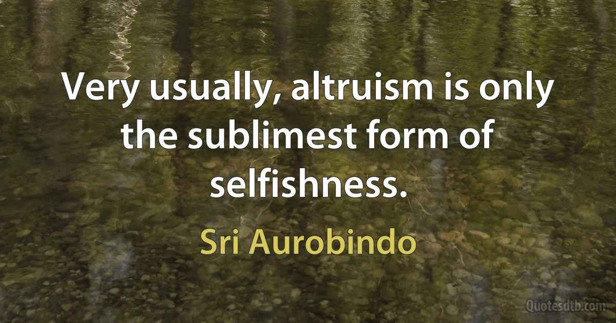 Very usually, altruism is only the sublimest form of selfishness. (Sri Aurobindo)