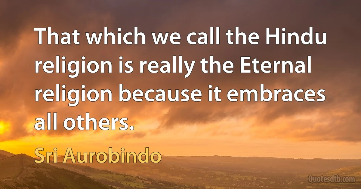 That which we call the Hindu religion is really the Eternal religion because it embraces all others. (Sri Aurobindo)