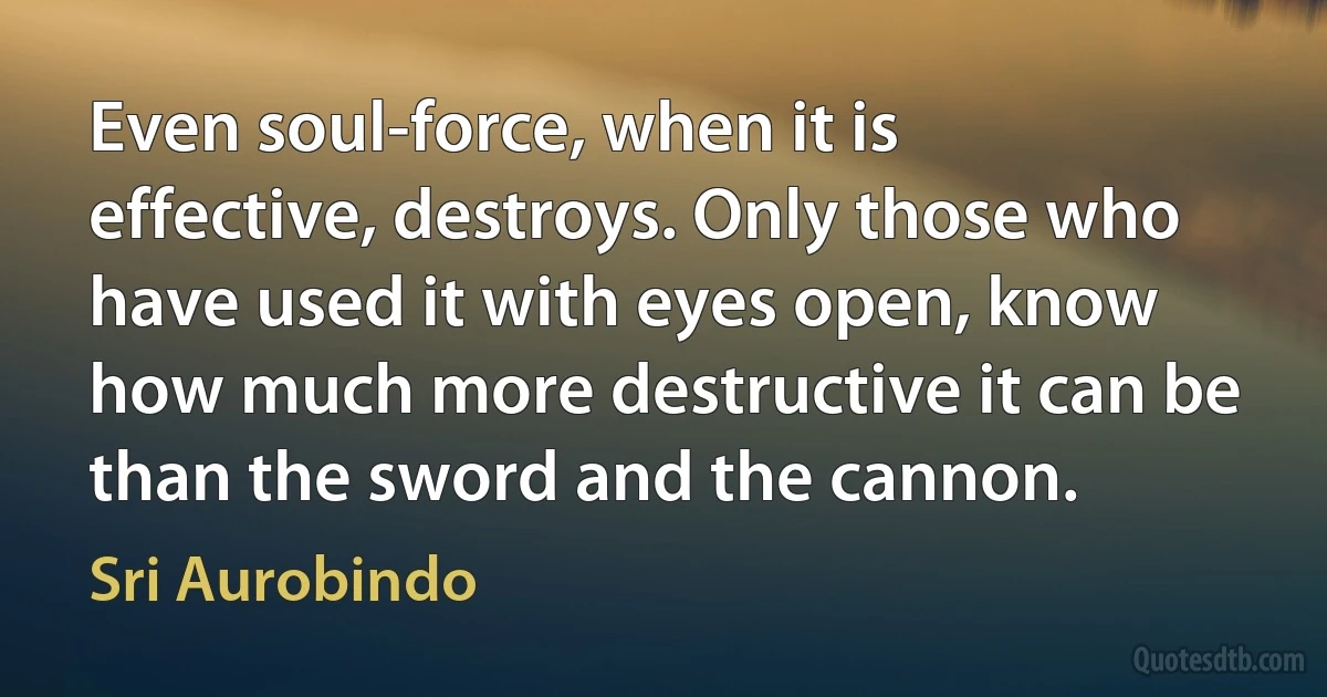 Even soul-force, when it is effective, destroys. Only those who have used it with eyes open, know how much more destructive it can be than the sword and the cannon. (Sri Aurobindo)