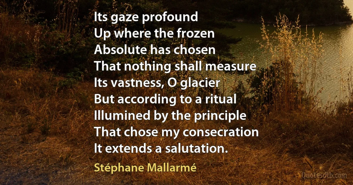 Its gaze profound
Up where the frozen
Absolute has chosen
That nothing shall measure
Its vastness, O glacier
But according to a ritual
Illumined by the principle
That chose my consecration
It extends a salutation. (Stéphane Mallarmé)