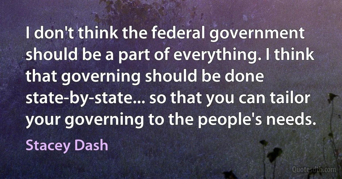 I don't think the federal government should be a part of everything. I think that governing should be done state-by-state... so that you can tailor your governing to the people's needs. (Stacey Dash)