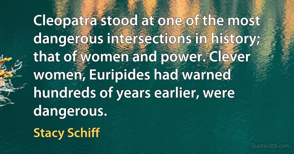 Cleopatra stood at one of the most dangerous intersections in history; that of women and power. Clever women, Euripides had warned hundreds of years earlier, were dangerous. (Stacy Schiff)