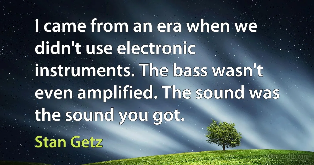 I came from an era when we didn't use electronic instruments. The bass wasn't even amplified. The sound was the sound you got. (Stan Getz)