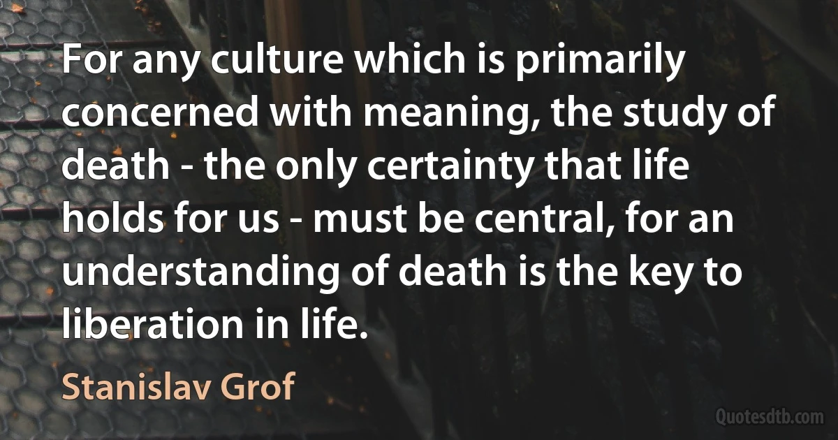 For any culture which is primarily concerned with meaning, the study of death - the only certainty that life holds for us - must be central, for an understanding of death is the key to liberation in life. (Stanislav Grof)