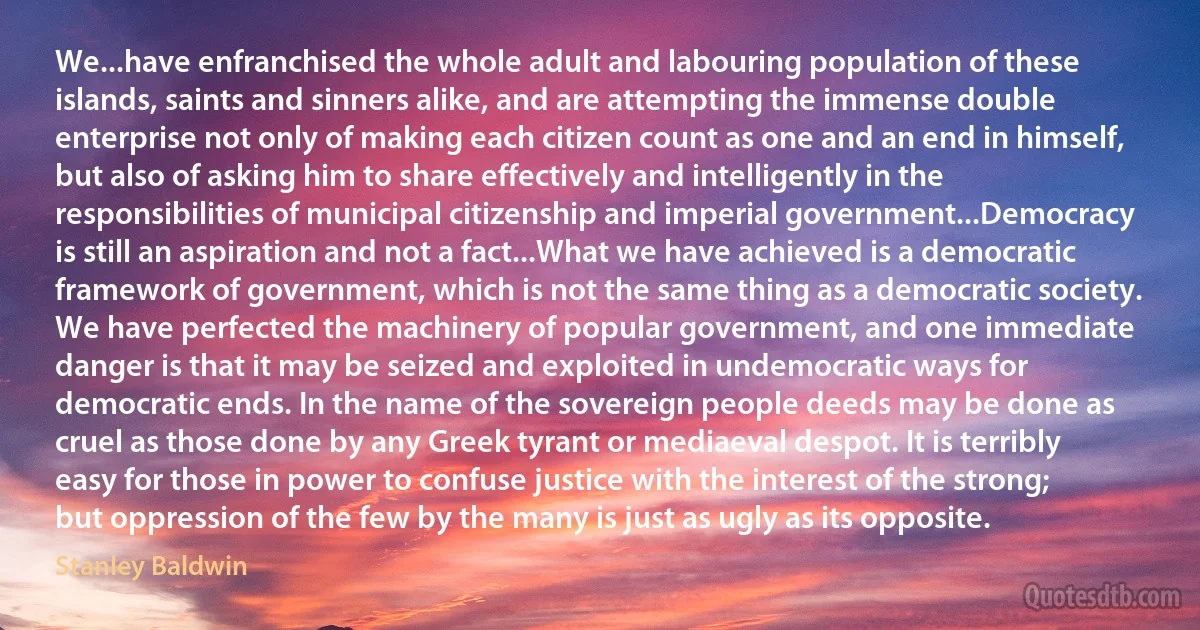 We...have enfranchised the whole adult and labouring population of these islands, saints and sinners alike, and are attempting the immense double enterprise not only of making each citizen count as one and an end in himself, but also of asking him to share effectively and intelligently in the responsibilities of municipal citizenship and imperial government...Democracy is still an aspiration and not a fact...What we have achieved is a democratic framework of government, which is not the same thing as a democratic society. We have perfected the machinery of popular government, and one immediate danger is that it may be seized and exploited in undemocratic ways for democratic ends. In the name of the sovereign people deeds may be done as cruel as those done by any Greek tyrant or mediaeval despot. It is terribly easy for those in power to confuse justice with the interest of the strong; but oppression of the few by the many is just as ugly as its opposite. (Stanley Baldwin)