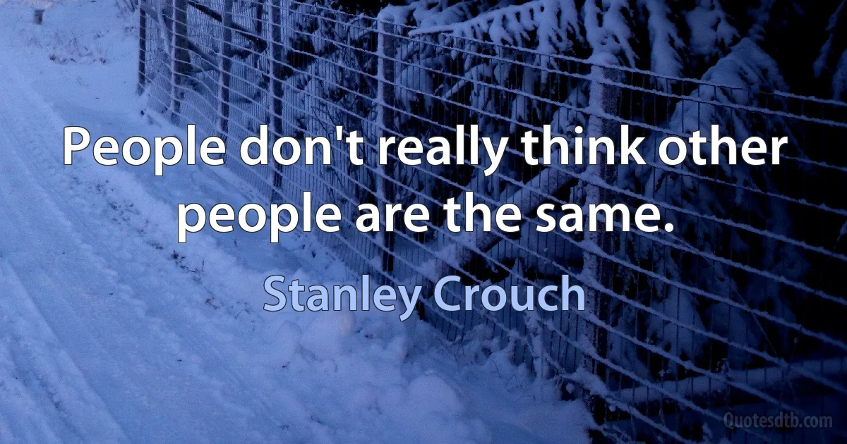 People don't really think other people are the same. (Stanley Crouch)