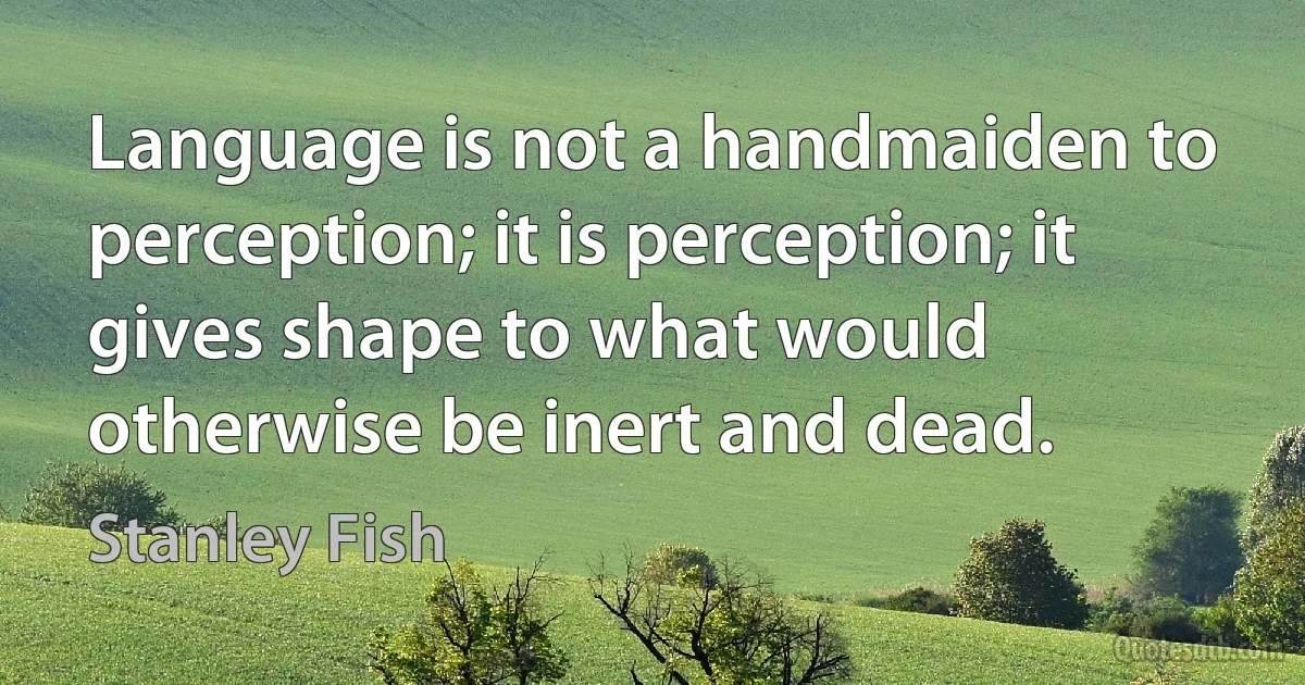 Language is not a handmaiden to perception; it is perception; it gives shape to what would otherwise be inert and dead. (Stanley Fish)