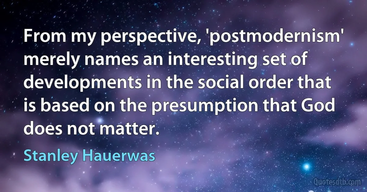 From my perspective, 'postmodernism' merely names an interesting set of developments in the social order that is based on the presumption that God does not matter. (Stanley Hauerwas)