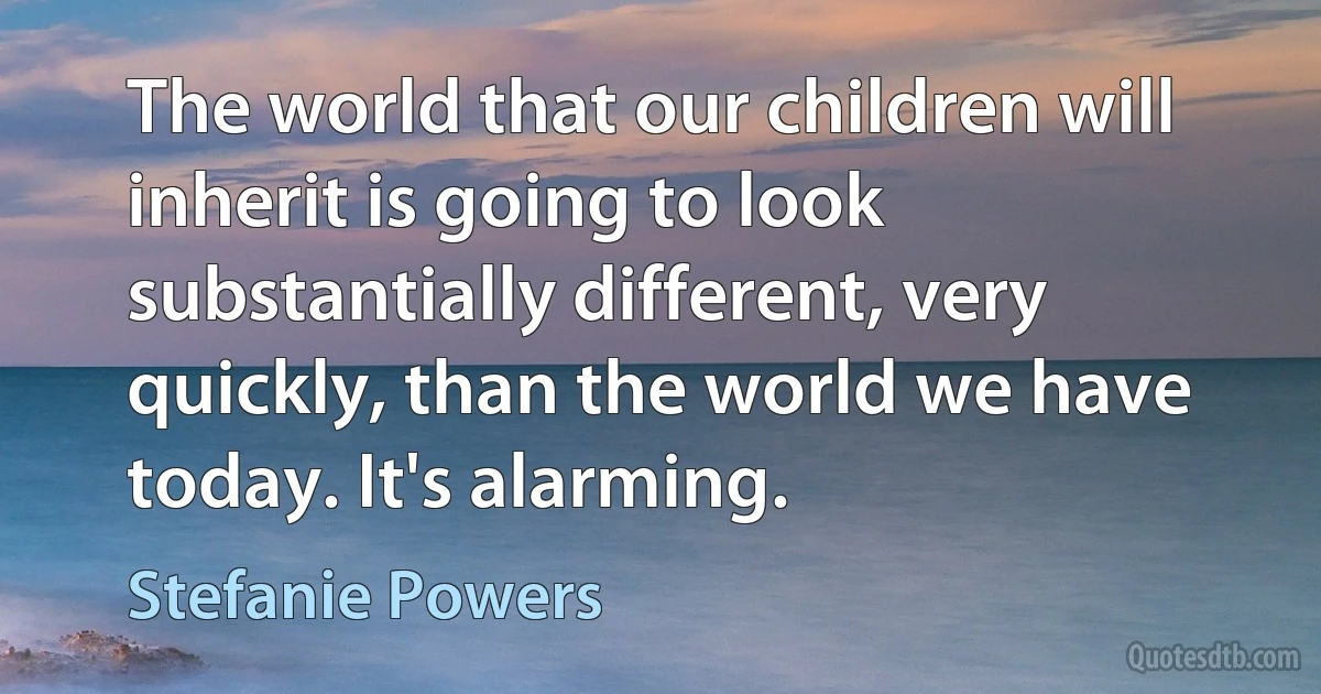 The world that our children will inherit is going to look substantially different, very quickly, than the world we have today. It's alarming. (Stefanie Powers)