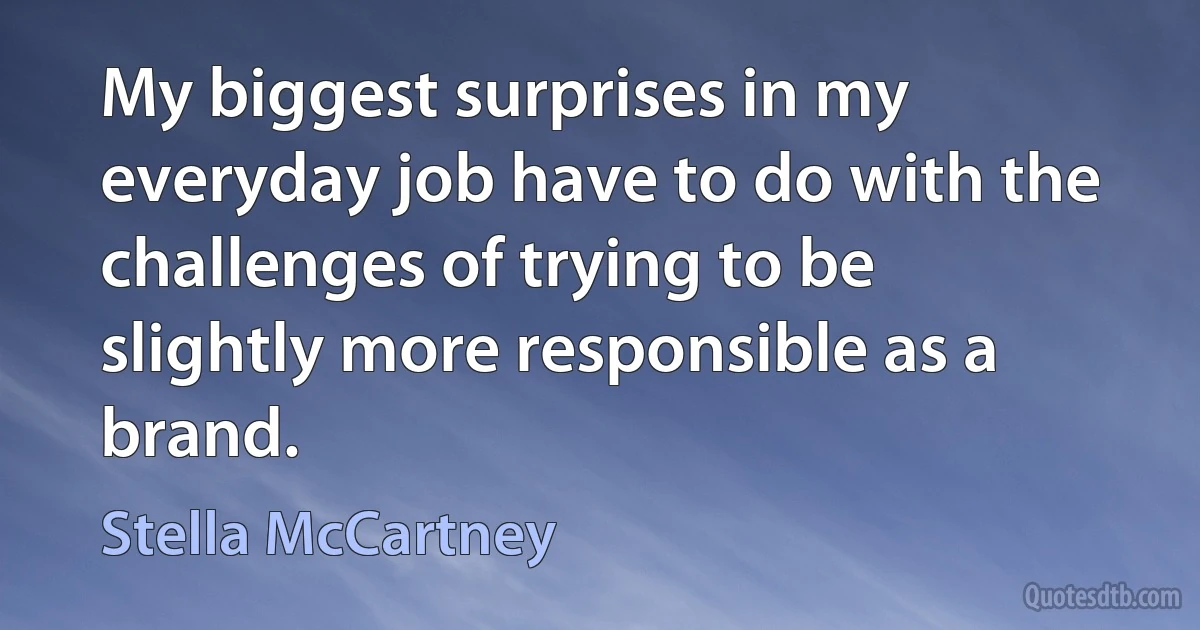 My biggest surprises in my everyday job have to do with the challenges of trying to be slightly more responsible as a brand. (Stella McCartney)