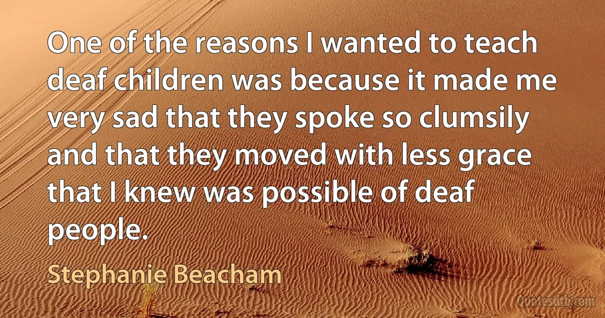 One of the reasons I wanted to teach deaf children was because it made me very sad that they spoke so clumsily and that they moved with less grace that I knew was possible of deaf people. (Stephanie Beacham)