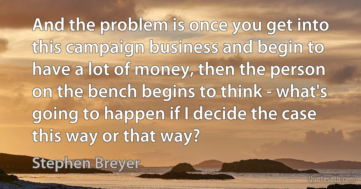 And the problem is once you get into this campaign business and begin to have a lot of money, then the person on the bench begins to think - what's going to happen if I decide the case this way or that way? (Stephen Breyer)