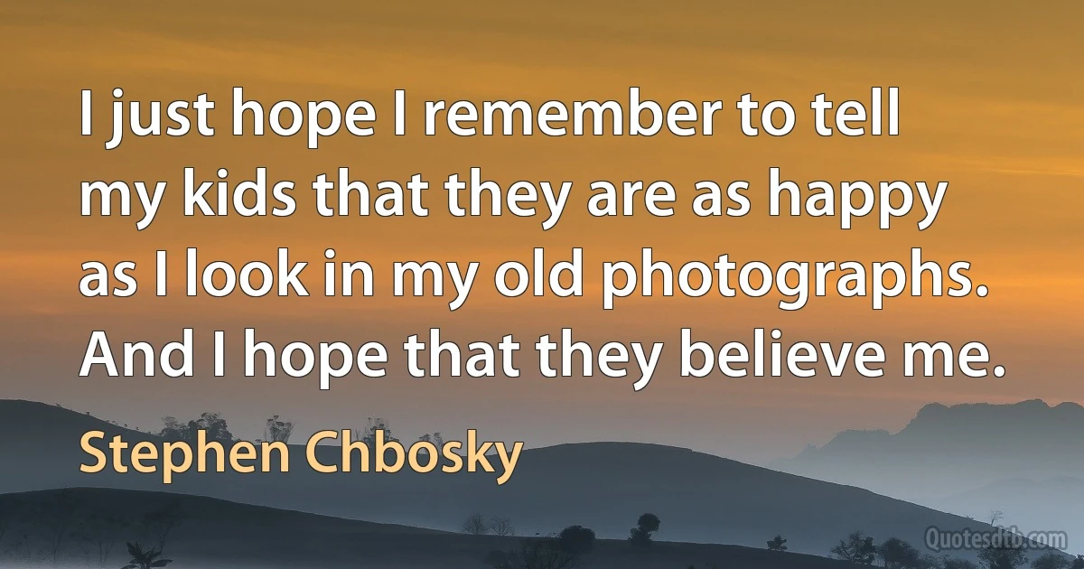 I just hope I remember to tell my kids that they are as happy as I look in my old photographs. And I hope that they believe me. (Stephen Chbosky)