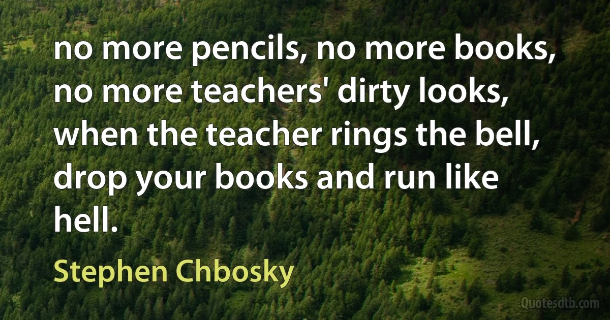 no more pencils, no more books, no more teachers' dirty looks, when the teacher rings the bell, drop your books and run like hell. (Stephen Chbosky)