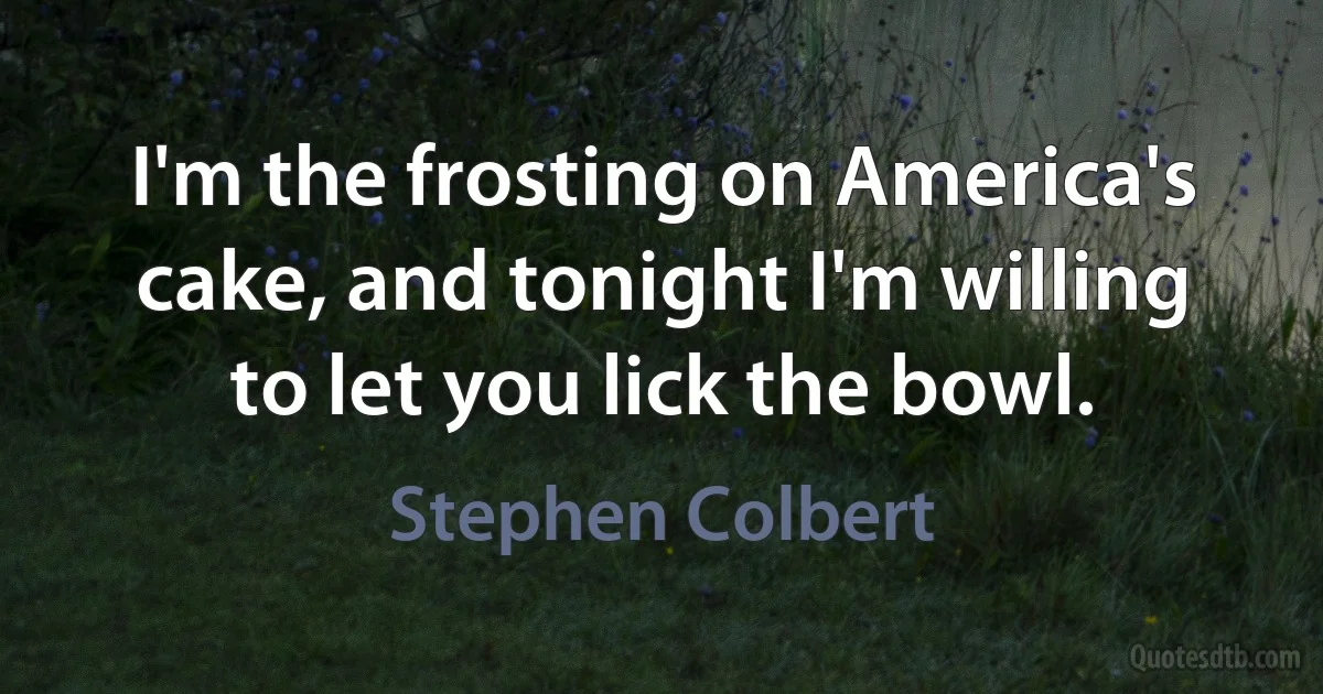 I'm the frosting on America's cake, and tonight I'm willing to let you lick the bowl. (Stephen Colbert)