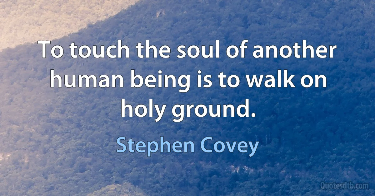 To touch the soul of another human being is to walk on holy ground. (Stephen Covey)