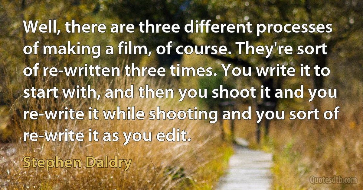 Well, there are three different processes of making a film, of course. They're sort of re-written three times. You write it to start with, and then you shoot it and you re-write it while shooting and you sort of re-write it as you edit. (Stephen Daldry)