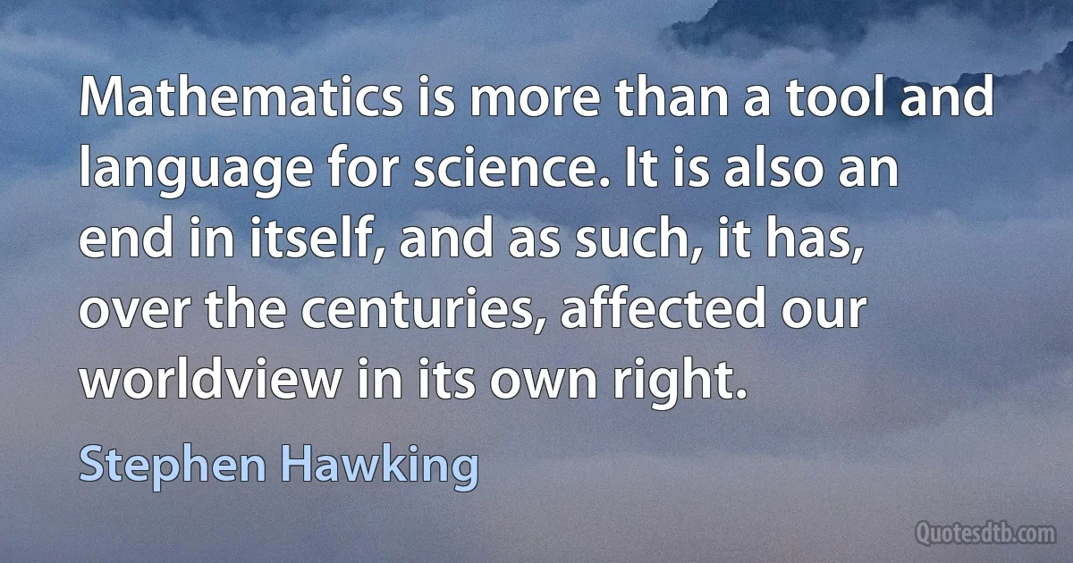 Mathematics is more than a tool and language for science. It is also an end in itself, and as such, it has, over the centuries, affected our worldview in its own right. (Stephen Hawking)