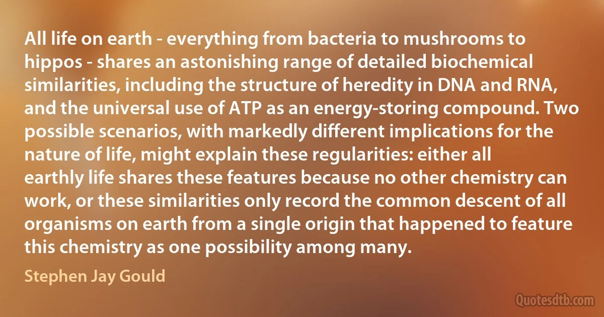 All life on earth - everything from bacteria to mushrooms to hippos - shares an astonishing range of detailed biochemical similarities, including the structure of heredity in DNA and RNA, and the universal use of ATP as an energy-storing compound. Two possible scenarios, with markedly different implications for the nature of life, might explain these regularities: either all earthly life shares these features because no other chemistry can work, or these similarities only record the common descent of all organisms on earth from a single origin that happened to feature this chemistry as one possibility among many. (Stephen Jay Gould)