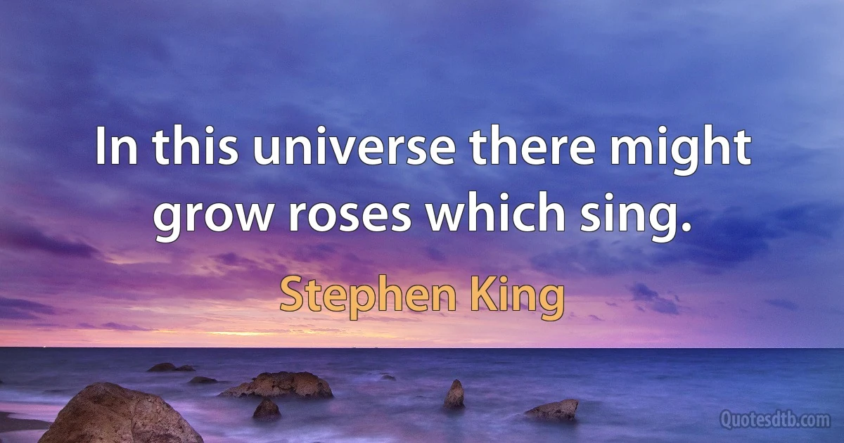 In this universe there might grow roses which sing. (Stephen King)