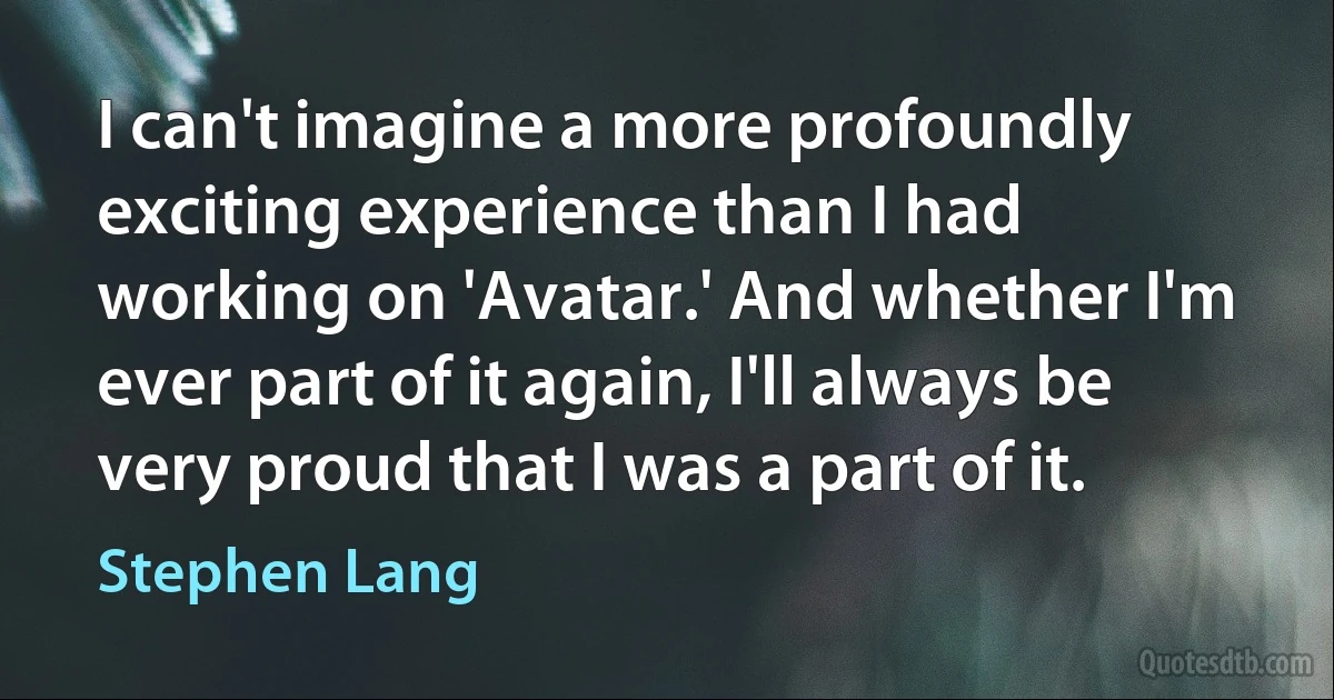 I can't imagine a more profoundly exciting experience than I had working on 'Avatar.' And whether I'm ever part of it again, I'll always be very proud that I was a part of it. (Stephen Lang)