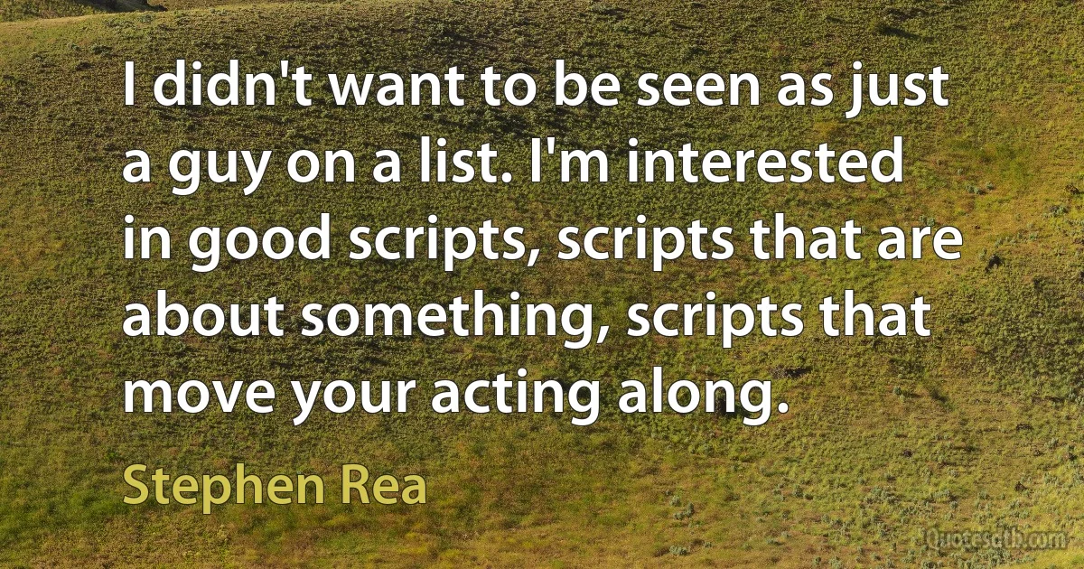 I didn't want to be seen as just a guy on a list. I'm interested in good scripts, scripts that are about something, scripts that move your acting along. (Stephen Rea)