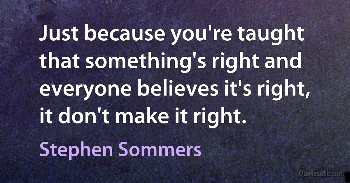 Just because you're taught that something's right and everyone believes it's right, it don't make it right. (Stephen Sommers)