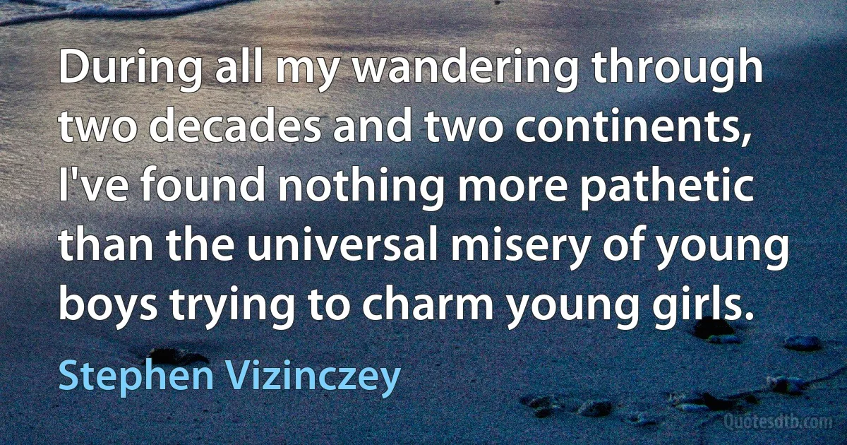 During all my wandering through two decades and two continents, I've found nothing more pathetic than the universal misery of young boys trying to charm young girls. (Stephen Vizinczey)