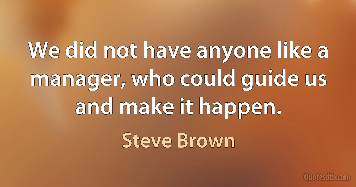 We did not have anyone like a manager, who could guide us and make it happen. (Steve Brown)