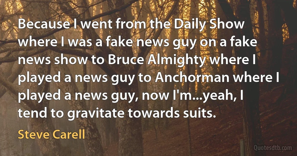 Because I went from the Daily Show where I was a fake news guy on a fake news show to Bruce Almighty where I played a news guy to Anchorman where I played a news guy, now I'm...yeah, I tend to gravitate towards suits. (Steve Carell)